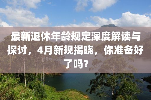 最新退休年龄规定深度解读与探讨，4月新规揭晓，你准备好了吗？