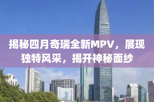 揭秘四月奇瑞全新MPV，展现独特风采，揭开神秘面纱