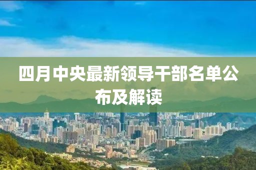 四月中央最新领导干部名单公布及解读
