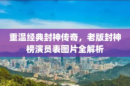 重温经典封神传奇，老版封神榜演员表图片全解析