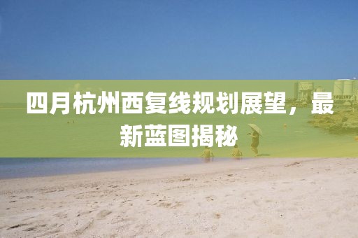 四月杭州西复线规划展望，最新蓝图揭秘