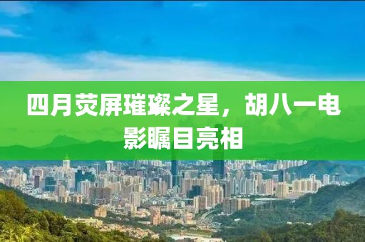 四月荧屏璀璨之星，胡八一电影瞩目亮相