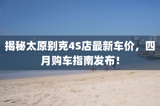 揭秘太原别克4S店最新车价，四月购车指南发布！