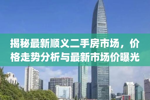 揭秘最新顺义二手房市场，价格走势分析与最新市场价曝光