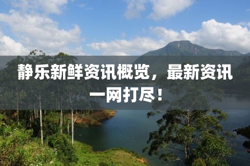 静乐新鲜资讯概览，最新资讯一网打尽！