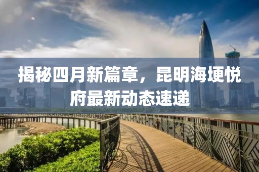 揭秘四月新篇章，昆明海埂悦府最新动态速递