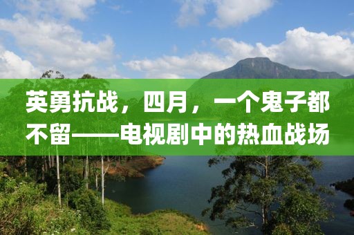 英勇抗战，四月，一个鬼子都不留——电视剧中的热血战场