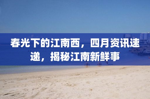 春光下的江南西，四月资讯速递，揭秘江南新鲜事