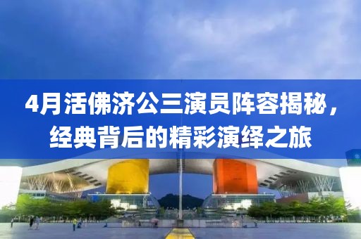 4月活佛济公三演员阵容揭秘，经典背后的精彩演绎之旅