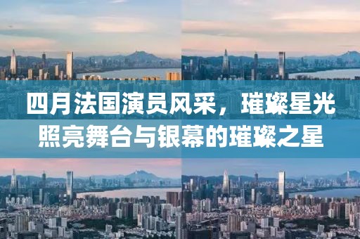 四月法国演员风采，璀璨星光照亮舞台与银幕的璀璨之星