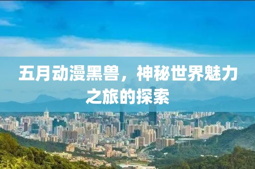 五月动漫黑兽，神秘世界魅力之旅的探索