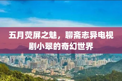 五月荧屏之魅，聊斋志异电视剧小翠的奇幻世界
