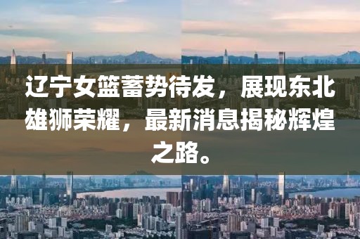 辽宁女篮蓄势待发，展现东北雄狮荣耀，最新消息揭秘辉煌之路。