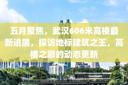 五月聚焦，武汉606米高楼最新进展，探访地标建筑之王，高楼之巅的动态更新