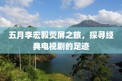 五月李宏毅荧屏之旅，探寻经典电视剧的足迹