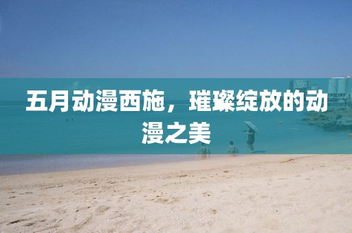 五月动漫西施，璀璨绽放的动漫之美