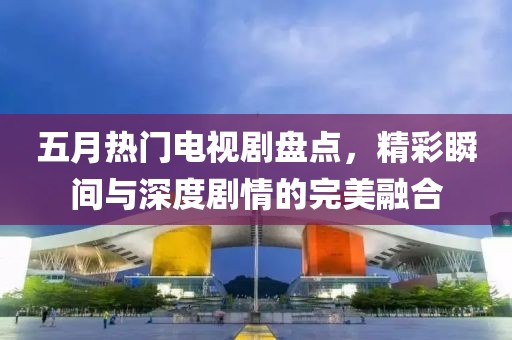 五月热门电视剧盘点，精彩瞬间与深度剧情的完美融合