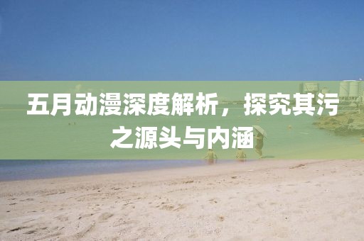 五月动漫深度解析，探究其污之源头与内涵