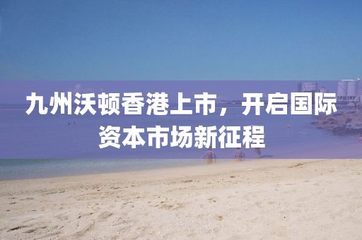 九州沃顿香港上市，开启国际资本市场新征程