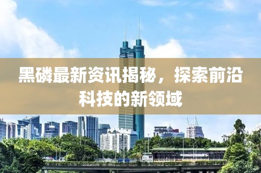 黑磷最新资讯揭秘，探索前沿科技的新领域