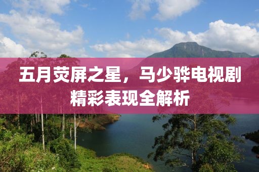 五月荧屏之星，马少骅电视剧精彩表现全解析