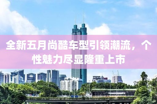 全新五月尚酷车型引领潮流，个性魅力尽显隆重上市