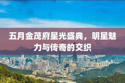 五月金茂府星光盛典，明星魅力与传奇的交织