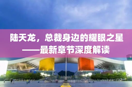 陆天龙，总裁身边的耀眼之星——最新章节深度解读