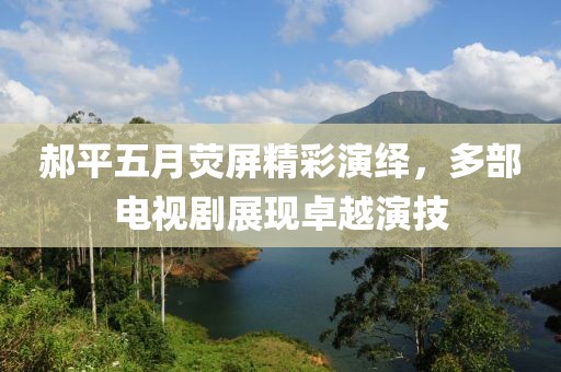 郝平五月荧屏精彩演绎，多部电视剧展现卓越演技