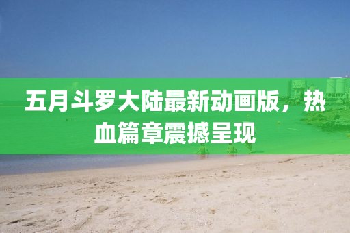 五月斗罗大陆最新动画版，热血篇章震撼呈现