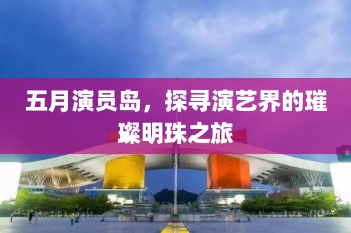 五月演员岛，探寻演艺界的璀璨明珠之旅