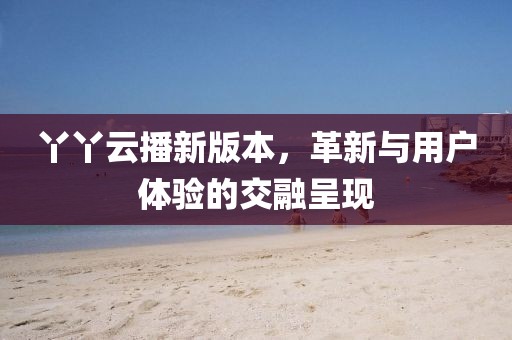 丫丫云播新版本，革新与用户体验的交融呈现