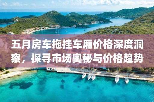 五月房车拖挂车厢价格深度洞察，探寻市场奥秘与价格趋势