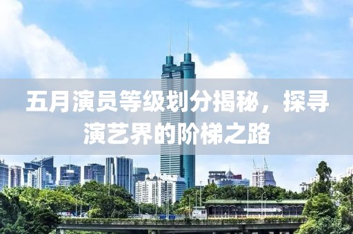 五月演员等级划分揭秘，探寻演艺界的阶梯之路