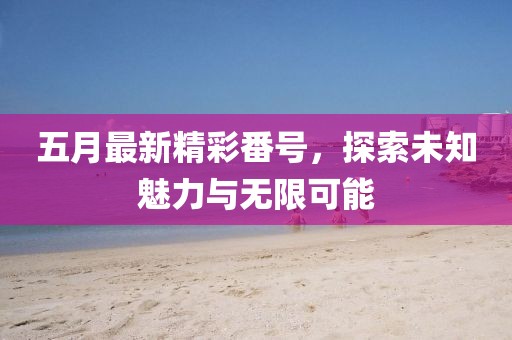 五月最新精彩番号，探索未知魅力与无限可能