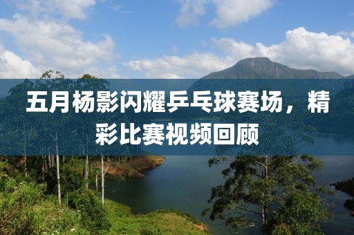 五月杨影闪耀乒乓球赛场，精彩比赛视频回顾