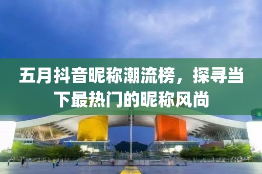 五月抖音昵称潮流榜，探寻当下最热门的昵称风尚