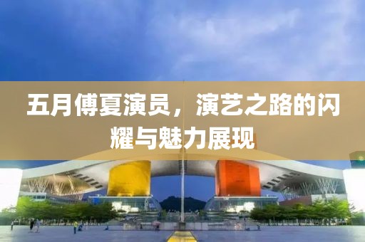 五月傅夏演员，演艺之路的闪耀与魅力展现