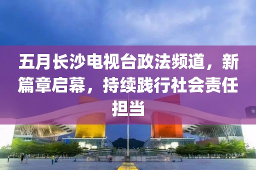 五月长沙电视台政法频道，新篇章启幕，持续践行社会责任担当