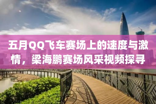 五月QQ飞车赛场上的速度与激情，梁海鹏赛场风采视频探寻