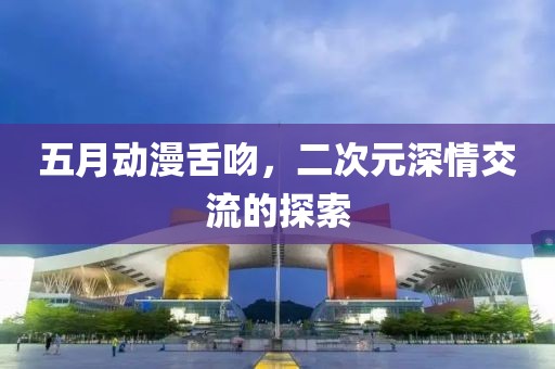 五月动漫舌吻，二次元深情交流的探索