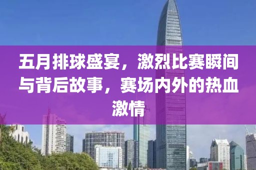 五月排球盛宴，激烈比赛瞬间与背后故事，赛场内外的热血激情
