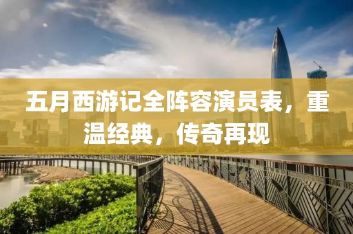 五月西游记全阵容演员表，重温经典，传奇再现
