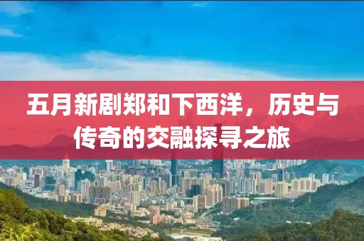 五月新剧郑和下西洋，历史与传奇的交融探寻之旅