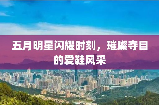 五月明星闪耀时刻，璀璨夺目的爱鞋风采