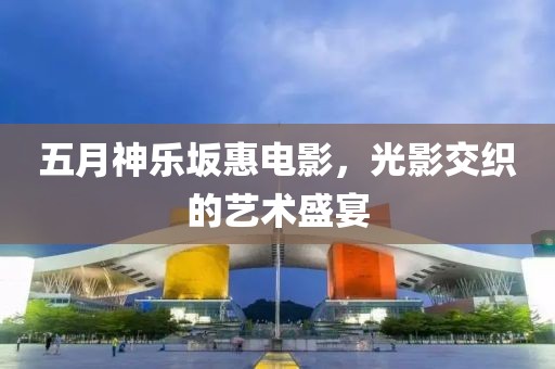 五月神乐坂惠电影，光影交织的艺术盛宴
