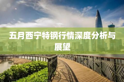 五月西宁特钢行情深度分析与展望