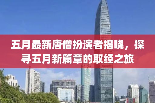 五月最新唐僧扮演者揭晓，探寻五月新篇章的取经之旅