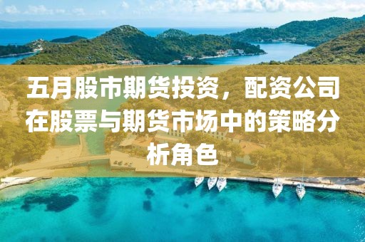 五月股市期货投资，配资公司在股票与期货市场中的策略分析角色