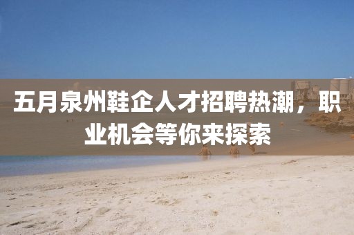 五月泉州鞋企人才招聘热潮，职业机会等你来探索